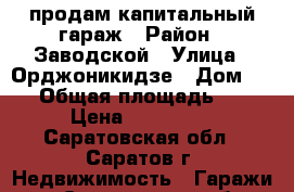 продам капитальный гараж › Район ­ Заводской › Улица ­ Орджоникидзе › Дом ­ 20 › Общая площадь ­ 50 › Цена ­ 180 000 - Саратовская обл., Саратов г. Недвижимость » Гаражи   . Саратовская обл.,Саратов г.